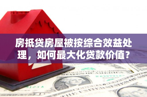旗山房抵贷房屋被按综合效益处理，如何最大化贷款价值？